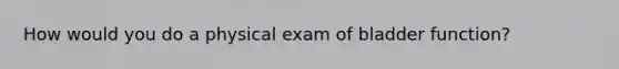 How would you do a physical exam of bladder function?