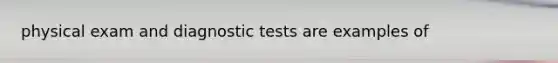 physical exam and diagnostic tests are examples of