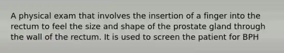 A physical exam that involves the insertion of a finger into the rectum to feel the size and shape of the prostate gland through the wall of the rectum. It is used to screen the patient for BPH