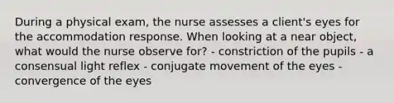 During a physical exam, the nurse assesses a client's eyes for the accommodation response. When looking at a near object, what would the nurse observe for? - constriction of the pupils - a consensual light reflex - conjugate movement of the eyes - convergence of the eyes