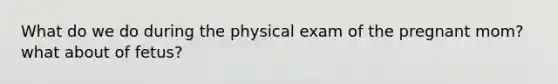 What do we do during the physical exam of the pregnant mom? what about of fetus?