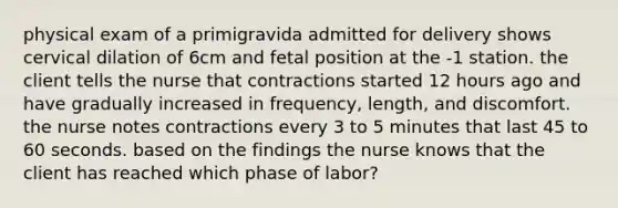 physical exam of a primigravida admitted for delivery shows cervical dilation of 6cm and fetal position at the -1 station. the client tells the nurse that contractions started 12 hours ago and have gradually increased in frequency, length, and discomfort. the nurse notes contractions every 3 to 5 minutes that last 45 to 60 seconds. based on the findings the nurse knows that the client has reached which phase of labor?