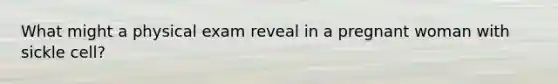 What might a physical exam reveal in a pregnant woman with sickle cell?