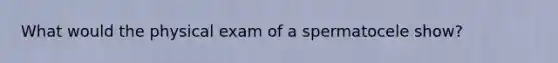 What would the physical exam of a spermatocele show?