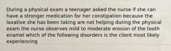 During a physical exam a teenager asked the nurse if she can have a stronger medication for her constipation because the laxative she has been taking are not helping during the physical exam the nurse observes mild to moderate erosion of the tooth enamel which of the following disorders is the client most likely experiencing