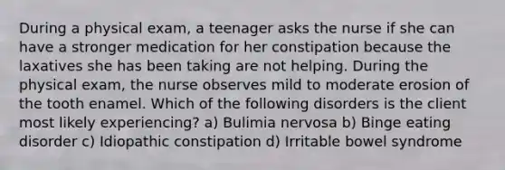 During a physical exam, a teenager asks the nurse if she can have a stronger medication for her constipation because the laxatives she has been taking are not helping. During the physical exam, the nurse observes mild to moderate erosion of the tooth enamel. Which of the following disorders is the client most likely experiencing? a) Bulimia nervosa b) Binge eating disorder c) Idiopathic constipation d) Irritable bowel syndrome