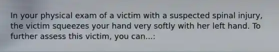 In your physical exam of a victim with a suspected spinal injury, the victim squeezes your hand very softly with her left hand. To further assess this victim, you can...: