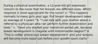 During a physical examination, a 12-year-old girl expresses concern to the nurse that her breasts are different sizes. Which response is most appropriate for the nurse? a. "This happens normally to many girls your age. Full breast development takes an average of 3 years." b. "I can talk with your mother about a referral to a physician who can perform further examination and tests." c. "Have you started your menstrual period yet, because breast development is irregular until menstruation begins?" d. "This is called 'precocious breast development' and your breasts will become more equal just before your growth spurt starts."