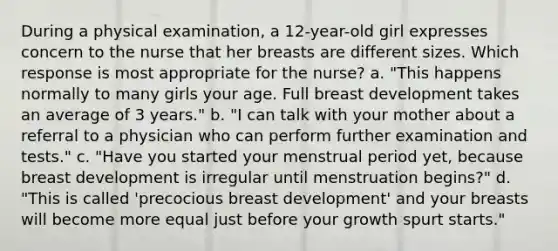 During a physical examination, a 12-year-old girl expresses concern to the nurse that her breasts are different sizes. Which response is most appropriate for the nurse? a. "This happens normally to many girls your age. Full breast development takes an average of 3 years." b. "I can talk with your mother about a referral to a physician who can perform further examination and tests." c. "Have you started your menstrual period yet, because breast development is irregular until menstruation begins?" d. "This is called 'precocious breast development' and your breasts will become more equal just before your growth spurt starts."