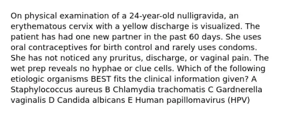 On physical examination of a 24-year-old nulligravida, an erythematous cervix with a yellow discharge is visualized. The patient has had one new partner in the past 60 days. She uses oral contraceptives for birth control and rarely uses condoms. She has not noticed any pruritus, discharge, or vaginal pain. The wet prep reveals no hyphae or clue cells. Which of the following etiologic organisms BEST fits the clinical information given? A Staphylococcus aureus B Chlamydia trachomatis C Gardnerella vaginalis D Candida albicans E Human papillomavirus (HPV)