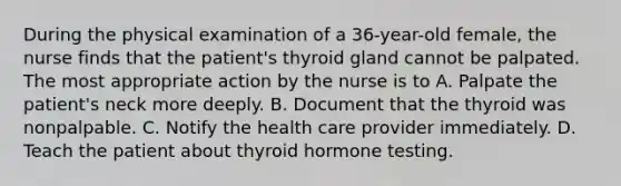 During the physical examination of a 36-year-old female, the nurse finds that the patient's thyroid gland cannot be palpated. The most appropriate action by the nurse is to A. Palpate the patient's neck more deeply. B. Document that the thyroid was nonpalpable. C. Notify the health care provider immediately. D. Teach the patient about thyroid hormone testing.