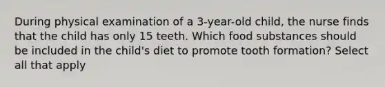 During physical examination of a 3-year-old child, the nurse finds that the child has only 15 teeth. Which food substances should be included in the child's diet to promote tooth formation? Select all that apply