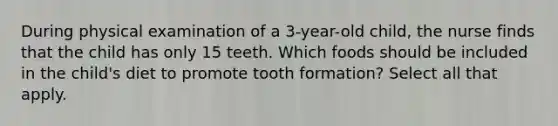 During physical examination of a 3-year-old child, the nurse finds that the child has only 15 teeth. Which foods should be included in the child's diet to promote tooth formation? Select all that apply.