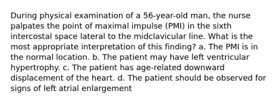 During physical examination of a 56-year-old man, the nurse palpates the point of maximal impulse (PMI) in the sixth intercostal space lateral to the midclavicular line. What is the most appropriate interpretation of this finding? a. The PMI is in the normal location. b. The patient may have left ventricular hypertrophy. c. The patient has age-related downward displacement of the heart. d. The patient should be observed for signs of left atrial enlargement