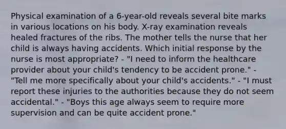 Physical examination of a 6-year-old reveals several bite marks in various locations on his body. X-ray examination reveals healed fractures of the ribs. The mother tells the nurse that her child is always having accidents. Which initial response by the nurse is most appropriate? - "I need to inform the healthcare provider about your child's tendency to be accident prone." - "Tell me more specifically about your child's accidents." - "I must report these injuries to the authorities because they do not seem accidental." - "Boys this age always seem to require more supervision and can be quite accident prone."