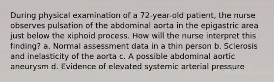 During physical examination of a 72-year-old patient, the nurse observes pulsation of the abdominal aorta in the epigastric area just below the xiphoid process. How will the nurse interpret this finding? a. Normal assessment data in a thin person b. Sclerosis and inelasticity of the aorta c. A possible abdominal aortic aneurysm d. Evidence of elevated systemic arterial pressure