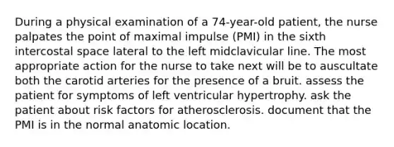 During a physical examination of a 74-year-old patient, the nurse palpates the point of maximal impulse (PMI) in the sixth intercostal space lateral to the left midclavicular line. The most appropriate action for the nurse to take next will be to auscultate both the carotid arteries for the presence of a bruit. assess the patient for symptoms of left ventricular hypertrophy. ask the patient about risk factors for atherosclerosis. document that the PMI is in the normal anatomic location.