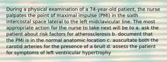 During a physical examination of a 74-year-old patient, the nurse palpates the point of maximal impulse (PMI) in the sixth intercostal space lateral to the left midclavicular line. The most appropriate action for the nurse to take next will be to a. ask the patient about risk factors for atherosclerosis b. document that the PMI is in the normal anatomic location c. auscultate both the carotid arteries for the presence of a bruit d. assess the patient for symptoms of left ventricular hypertrophy