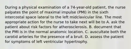 During a physical examination of a 74-year-old patient, the nurse palpates the point of maximal impulse (PMI) in the sixth intercostal space lateral to the left midclavicular line. The most appropriate action for the nurse to take next will be to A. ask the patient about risk factors for atherosclerosis. B. document that the PMI is in the normal anatomic location. C. auscultate both the carotid arteries for the presence of a bruit. D. assess the patient for symptoms of left ventricular hypertrophy.