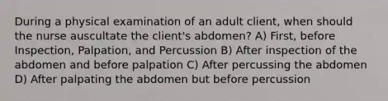 During a physical examination of an adult client, when should the nurse auscultate the client's abdomen? A) First, before Inspection, Palpation, and Percussion B) After inspection of the abdomen and before palpation C) After percussing the abdomen D) After palpating the abdomen but before percussion