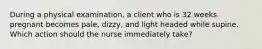 During a physical examination, a client who is 32 weeks pregnant becomes pale, dizzy, and light headed while supine. Which action should the nurse immediately take?