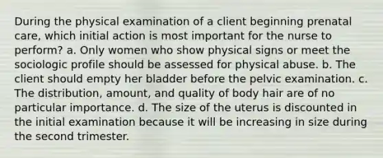 During the physical examination of a client beginning prenatal care, which initial action is most important for the nurse to perform? a. Only women who show physical signs or meet the sociologic profile should be assessed for physical abuse. b. The client should empty her bladder before the pelvic examination. c. The distribution, amount, and quality of body hair are of no particular importance. d. The size of the uterus is discounted in the initial examination because it will be increasing in size during the second trimester.