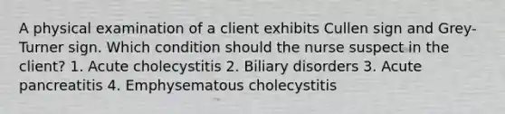 A physical examination of a client exhibits Cullen sign and Grey-Turner sign. Which condition should the nurse suspect in the client? 1. Acute cholecystitis 2. Biliary disorders 3. Acute pancreatitis 4. Emphysematous cholecystitis