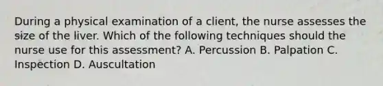 During a physical examination of a client, the nurse assesses the size of the liver. Which of the following techniques should the nurse use for this assessment? A. Percussion B. Palpation C. Inspection D. Auscultation