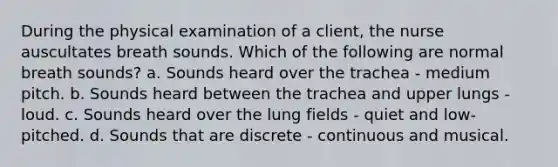 During the physical examination of a client, the nurse auscultates breath sounds. Which of the following are normal breath sounds? a. Sounds heard over the trachea - medium pitch. b. Sounds heard between the trachea and upper lungs - loud. c. Sounds heard over the lung fields - quiet and low-pitched. d. Sounds that are discrete - continuous and musical.