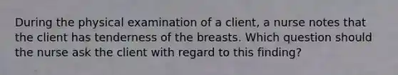 During the physical examination of a client, a nurse notes that the client has tenderness of the breasts. Which question should the nurse ask the client with regard to this finding?