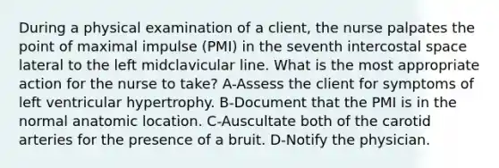 During a physical examination of a client, the nurse palpates the point of maximal impulse (PMI) in the seventh intercostal space lateral to the left midclavicular line. What is the most appropriate action for the nurse to take? A-Assess the client for symptoms of left ventricular hypertrophy. B-Document that the PMI is in the normal anatomic location. C-Auscultate both of the carotid arteries for the presence of a bruit. D-Notify the physician.