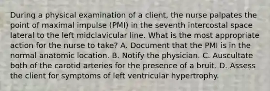 During a physical examination of a client, the nurse palpates the point of maximal impulse (PMI) in the seventh intercostal space lateral to the left midclavicular line. What is the most appropriate action for the nurse to take? A. Document that the PMI is in the normal anatomic location. B. Notify the physician. C. Auscultate both of the carotid arteries for the presence of a bruit. D. Assess the client for symptoms of left ventricular hypertrophy.