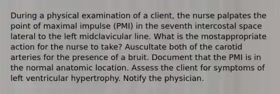 During a physical examination of a client, the nurse palpates the point of maximal impulse (PMI) in the seventh intercostal space lateral to the left midclavicular line. What is the mostappropriate action for the nurse to take? Auscultate both of the carotid arteries for the presence of a bruit. Document that the PMI is in the normal anatomic location. Assess the client for symptoms of left ventricular hypertrophy. Notify the physician.