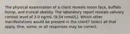 The physical examination of a client reveals moon face, buffalo hump, and truncal obesity. The laboratory report reveals salivary cortisol level of 3.0 ng/mL (9.54 nmol/L). Which other manifestations would be present in the client? Select all that apply. One, some, or all responses may be correct.