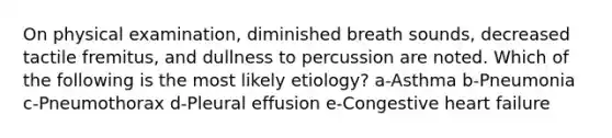 On physical examination, diminished breath sounds, decreased tactile fremitus, and dullness to percussion are noted. Which of the following is the most likely etiology? a-Asthma b-Pneumonia c-Pneumothorax d-Pleural effusion e-Congestive heart failure