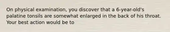 On physical examination, you discover that a 6-year-old's palatine tonsils are somewhat enlarged in the back of his throat. Your best action would be to