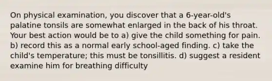 On physical examination, you discover that a 6-year-old's palatine tonsils are somewhat enlarged in the back of his throat. Your best action would be to a) give the child something for pain. b) record this as a normal early school-aged finding. c) take the child's temperature; this must be tonsillitis. d) suggest a resident examine him for breathing difficulty