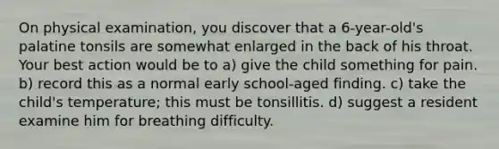 On physical examination, you discover that a 6-year-old's palatine tonsils are somewhat enlarged in the back of his throat. Your best action would be to a) give the child something for pain. b) record this as a normal early school-aged finding. c) take the child's temperature; this must be tonsillitis. d) suggest a resident examine him for breathing difficulty.