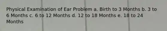 Physical Examination of Ear Problem a. Birth to 3 Months b. 3 to 6 Months c. 6 to 12 Months d. 12 to 18 Months e. 18 to 24 Months