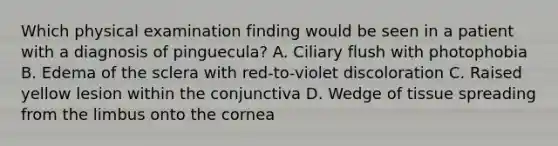 Which physical examination finding would be seen in a patient with a diagnosis of pinguecula? A. Ciliary flush with photophobia B. Edema of the sclera with red-to-violet discoloration C. Raised yellow lesion within the conjunctiva D. Wedge of tissue spreading from the limbus onto the cornea