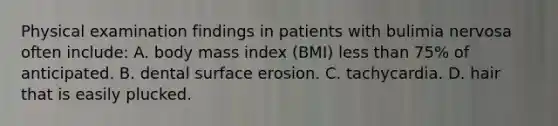 Physical examination findings in patients with bulimia nervosa often include: A. body mass index (BMI) less than 75% of anticipated. B. dental surface erosion. C. tachycardia. D. hair that is easily plucked.