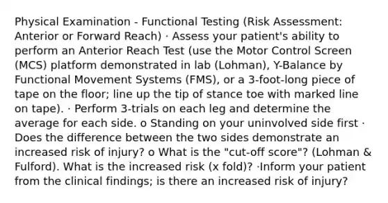 Physical Examination - Functional Testing (Risk Assessment: Anterior or Forward Reach) · Assess your patient's ability to perform an Anterior Reach Test (use the Motor Control Screen (MCS) platform demonstrated in lab (Lohman), Y-Balance by Functional Movement Systems (FMS), or a 3-foot-long piece of tape on the floor; line up the tip of stance toe with marked line on tape). · Perform 3-trials on each leg and determine the average for each side. o Standing on your uninvolved side first · Does the difference between the two sides demonstrate an increased risk of injury? o What is the "cut-off score"? (Lohman & Fulford). What is the increased risk (x fold)? ·Inform your patient from the clinical findings; is there an increased risk of injury?