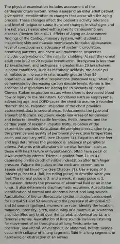 The physical examination includes assessment of the cardiopulmonary system. When assessing an older adult patient, give special consideration to changes that occur with the aging process. These changes affect the patient's activity tolerance and level of fatigue or cause transient changes in vital signs and are not always associated with a specific cardiopulmonary disease. [Review Table 41-1, Effects of Aging on Assessment Findings of the Cardiopulmonary System, with students.] Inspection: skin and mucous membranes for color, appearance, level of consciousness, adequacy of systemic circulation, breathing patterns, and chest wall movement. Inspection includes observations of the nails for clubbing. At rest the normal adult rate is 12 to 20 regular breaths/min. Bradypnea is less than 12 breaths/min, and tachypnea is greater than 20 breaths/min. In some conditions, such as metabolic acidosis, the acidic pH stimulates an increase in rate, usually greater than 35 breaths/min, and depth of respirations (Kussmaul respiration) to compensate by decreasing carbon dioxide levels. Apnea is the absence of respirations for lasting for 15 seconds or longer. Cheyne-Stokes respiration occurs when there is decreased blood flow or injury to the brainstem. Conditions such as emphysema, advancing age, and COPD cause the chest to assume a rounded "barrel" shape. Palpation: Palpation of the chest provides assessment data in several areas. It documents the type and amount of thoracic excursion; elicits any areas of tenderness; and helps to identify tactile fremitus, thrills, heaves, and the cardiac point of maximal impulse (PMI). Palpation of the extremities provides data about the peripheral circulation (e.g., the presence and quality of peripheral pulses, skin temperature, color, and capillary refill) (see Chapter 31). Palpation of the feet and legs determines the presence or absence of peripheral edema. Patients with alterations in cardiac function, such as those with heart failure or hypertension, often have pedal or lower-extremity edema. Edema is graded from 1+ to 4+ depending on the depth of visible indentation after firm finger pressure. Palpate the pulses in the neck and extremities to assess arterial blood flow (see Chapter 31). Use a scale of 0 (absent pulse) to 4 (full, bounding pulse) to describe what you feel. The normal pulse is 2; and a weak, thready pulse is 1. Percussion: detects the presence of abnormal fluid or air in the lungs. It also determines diaphragmatic excursion. Auscultation: identification of normal and abnormal heart and lung sounds. Auscultation of the cardiovascular system includes assessment for normal S1 and S2 sounds and the presence of abnormal S3 and S4 sounds (gallops), murmurs, or rubs. Identify the location, radiation, intensity, pitch, and quality of a murmur. Auscultation also identifies any bruit over the carotid, abdominal aorta, and femoral arteries. Auscultation of lung sounds involves listening for movement of air throughout all lung fields: anterior, posterior, and lateral. Adventitious, or abnormal, breath sounds occur with collapse of a lung segment, fluid in a lung segment, or narrowing or obstruction of an airway.