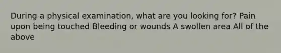 During a physical examination, what are you looking for? Pain upon being touched Bleeding or wounds A swollen area All of the above