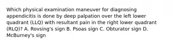 Which physical examination maneuver for diagnosing appendicitis is done by deep palpation over the left lower quadrant (LLQ) with resultant pain in the right lower quadrant (RLQ)? A. Rovsing's sign B. Psoas sign C. Obturator sign D. McBurney's sign