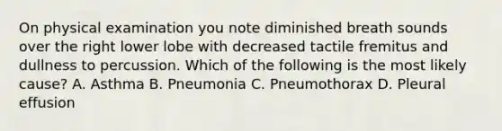 On physical examination you note diminished breath sounds over the right lower lobe with decreased tactile fremitus and dullness to percussion. Which of the following is the most likely cause? A. Asthma B. Pneumonia C. Pneumothorax D. Pleural effusion