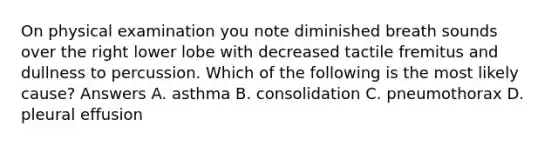 On physical examination you note diminished breath sounds over the right lower lobe with decreased tactile fremitus and dullness to percussion. Which of the following is the most likely cause? Answers A. asthma B. consolidation C. pneumothorax D. pleural effusion