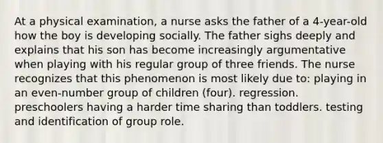 At a physical examination, a nurse asks the father of a 4-year-old how the boy is developing socially. The father sighs deeply and explains that his son has become increasingly argumentative when playing with his regular group of three friends. The nurse recognizes that this phenomenon is most likely due to: playing in an even-number group of children (four). regression. preschoolers having a harder time sharing than toddlers. testing and identification of group role.