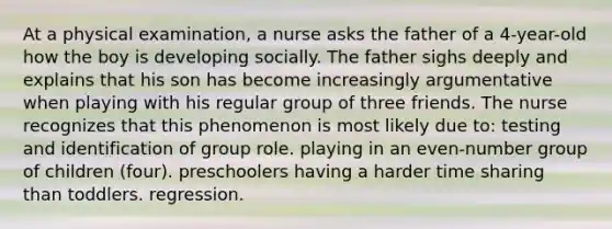 At a physical examination, a nurse asks the father of a 4-year-old how the boy is developing socially. The father sighs deeply and explains that his son has become increasingly argumentative when playing with his regular group of three friends. The nurse recognizes that this phenomenon is most likely due to: testing and identification of group role. playing in an even-number group of children (four). preschoolers having a harder time sharing than toddlers. regression.