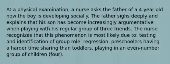 At a physical examination, a nurse asks the father of a 4-year-old how the boy is developing socially. The father sighs deeply and explains that his son has become increasingly argumentative when playing with his regular group of three friends. The nurse recognizes that this phenomenon is most likely due to: testing and identification of group role. regression. preschoolers having a harder time sharing than toddlers. playing in an even-number group of children (four).